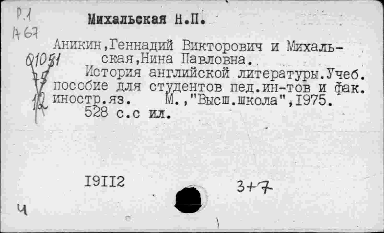 ﻿Михальская Н.П.
Аникин,Геннадий Викторович и Михаль-?/£)£/ т скан,Нина Павловна..
История английской литературы.Учеб.
V пособие для студентов пед.ин-тов и фак.
иностр.яз. М. /’Высш.школа",1975.
528 с.с ил.
19112
Ч